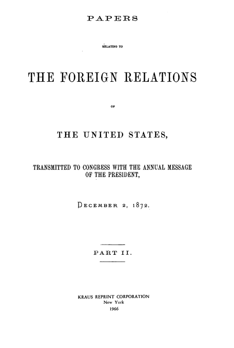 handle is hein.usccsset/usconset51448 and id is 1 raw text is: 
P&PIERS


                 RLATING TO




THE FOREIGN RELATIONS


                   OF



       THE UNITED STATES,


TRANSMITTED TO


CONGRESS WITH THE ANNUAL MESSAGE
OF THE PRESIDENT,


DECEMBER 2, 1872.





    PART II.





KRAUS REPRINT CORPORATION
      New York
      1966


