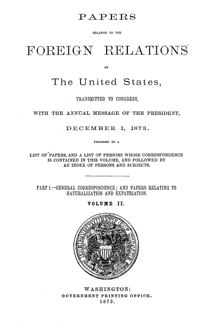handle is hein.usccsset/usconset51449 and id is 1 raw text is: 




                   RELATING TO THE



FOREIGN RELATIONS'

                      OF


The United


States,


             TRANSMITTED TO CONGRESS,

 WITH THE ANNUAL MESSAGE OF THE PRESIDENT,


          DECEMBER        1, 1873.

                  PRECEDED BY A

LIST OF-PAPERS, AND A LIST OF PERSONS WHOSE CORRESPONDENCE
     IS CONTAINED IN THIS VOLUME, AND FOLLOWED BY
          AN INDEX OF PERSONS AND SUBJECTS.


  PART I.-GENERAL CORRESPONDENCE; AND PAPERS RELATING TO

           NATURALIZATION AND EXPATRIATION.

                 VOLUME II.


      WASHINGTON:
GOVERNMENT PRINTING OFFICE.
           1873.


