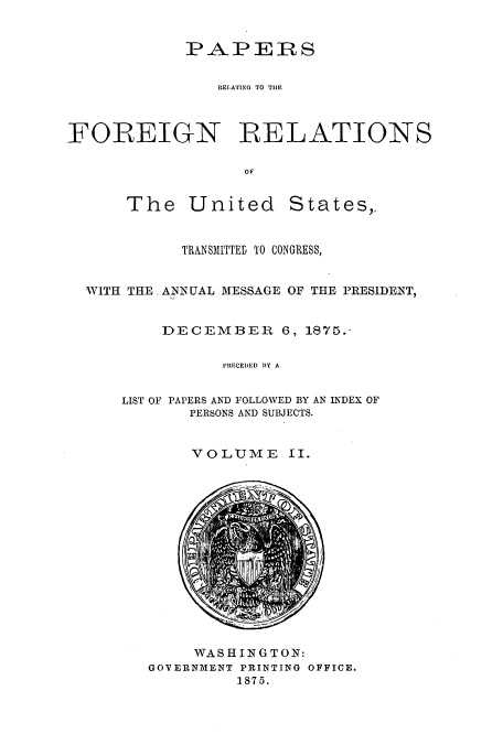 handle is hein.usccsset/usconset51451 and id is 1 raw text is: 


            PAPERS

                REIAING TO TilE



FOREIGN RELATIONS

                   OF


The United


States,,


          TRANSMITTED 'O CONGRESS,


WITH THE ANNUAL MESSAGE OF THE PRESIDENT,


        DECEMBER    6, 1875.-

              PRECEIRD BY A


    LIST OF PAPERS AND FOLLOWED BY AN INDEX OF
           PERSONS AND SUBJECTS.


VOLUME II.


     WASHINGTON:
GOVERNMENT PRINTING OFFICE.
         1875.


