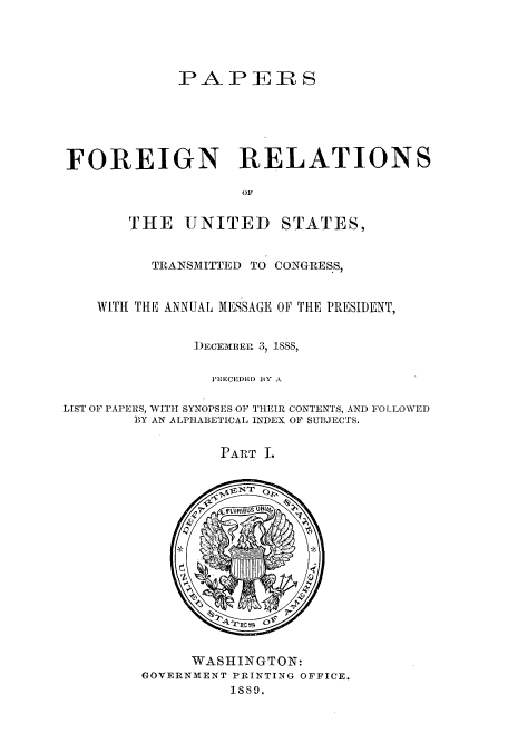 handle is hein.usccsset/usconset51452 and id is 1 raw text is: 




             PA P E:R S






FOREIGN RELATIONS

                    OF


THE UNITED


STATES,


          TRANSMITTED TO CONGRESS,


    WITH THE ANNUAL MESSAGE OF THE PRESIDENT,


               )ECEMBERL 3, 18,

                 P'RECEDED BY A

LIST OF PAPERS, WITH SYNOPSES OF THEIR CONTENTS, AND FOLLOWED
        B3Y AN ALPHABETICAL INDEX OF SUBJECTS.


PA T I.


      WASHINGTON:
GOVERNMENT PRINTING OFFICE.
          1889.


