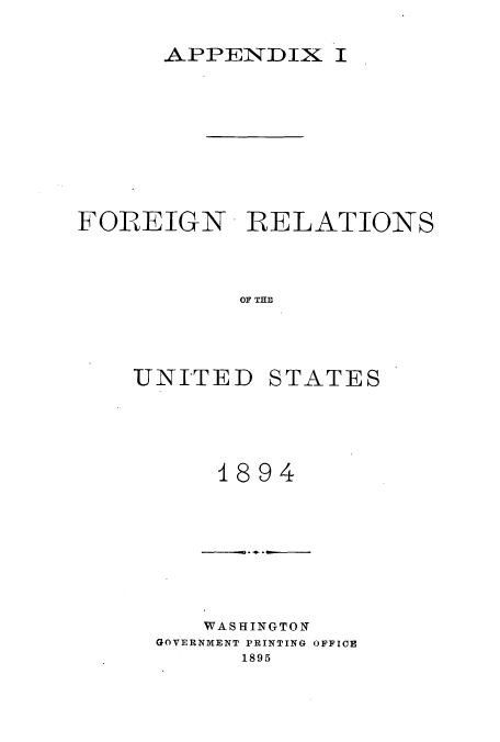 handle is hein.usccsset/usconset51453 and id is 1 raw text is: 

      APPENDIX I









FOREIGN R RELATIONS



           OF THE




    UNITED STATES


    1894







    WASHINGTON
GOVERNMENT PRINTING OFFICE
      1895



