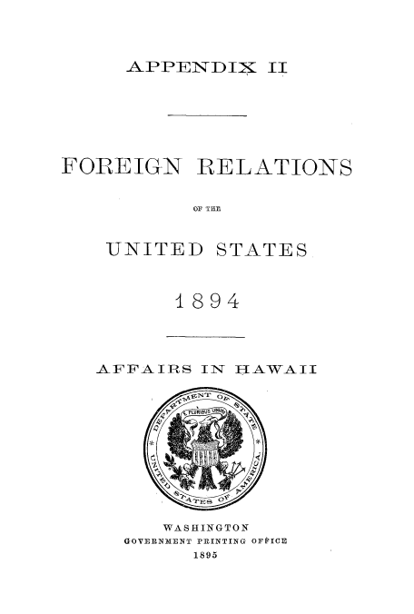 handle is hein.usccsset/usconset51454 and id is 1 raw text is: 



APPENDIX II


FOREIGN RELATIONS


           OF THE


    UNITED STATES


1894


AFFAIRS IN HAWAII


   WASHINGTON
GOVERNMENT PRINTING OFPICE
      1895


