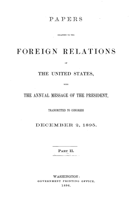 handle is hein.usccsset/usconset51455 and id is 1 raw text is: 



           PAPERS



              RELATING TO TIM




FOREIGN RELATIONS

                 OF


       THE UNITED STATES,

                WITH


  THE ANNUAL MESSAGE OF THE PRESIDENT,



           TRANSMITTED TO CONGRESS



       DECEMBER 2, 1895.






              PART II.






              WASHINGTON:
       GOVERNMENT PRINTING OFFICE.
                1896.


