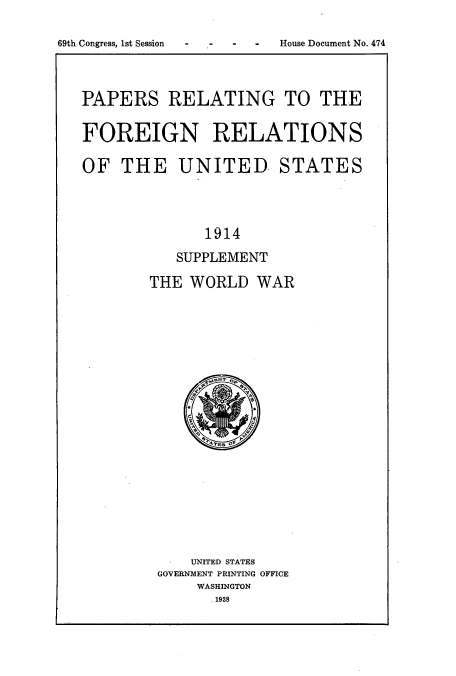 handle is hein.usccsset/usconset51458 and id is 1 raw text is: 

69th Congress, 1st Session - -- -


PAPERS RELATING TO THE


FOREIGN RELATIONS

OF THE UNITED STATES




              1914

           SUPPLEMENT

        THE WORLD WAR


    UNITED STATES
GOVERNMENT PRINTING OFFICE
    WASHINGTON
      .1928


House Document No. 474


