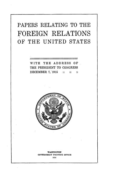 handle is hein.usccsset/usconset51459 and id is 1 raw text is: 





PAPERS RELATING TO THE

FOREIGN RELATIONS

OF THE UNITED STATES





     WITH THE ADDRESS OF
     THE PRESIDENT TO CONGRESS
     DECEMBER 7,'1915  ::  ::  ::


    WASVINGTON
GOVERMENT PRINTING OFFICE
      1924


