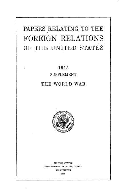 handle is hein.usccsset/usconset51460 and id is 1 raw text is: 




PAPERS RELATING TO THE

FOREIGN RELATIONS

OF THE UNITED STATES



            1915
         SUPPLEMENT

      THE WORLD WAR


   UNITED STATES
GOVERNMENT PRINTING OFFICE
    WASHINGTON
      1928


