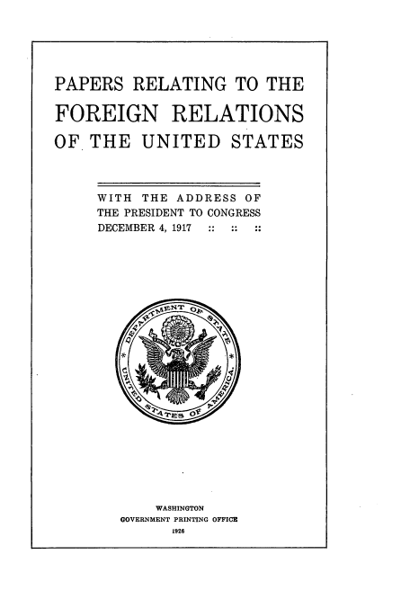handle is hein.usccsset/usconset51462 and id is 1 raw text is: 






PAPERS RELATING TO THE


FOREIGN RELATIONS

OF THE UNITED STATES


WITH THE ADDRESS OF
THE PRESIDENT TO CONGRESS
DECEMBER 4, 1917


    WASHINGTON
GOVERNMENT PRINTING OFFICE
      1926


