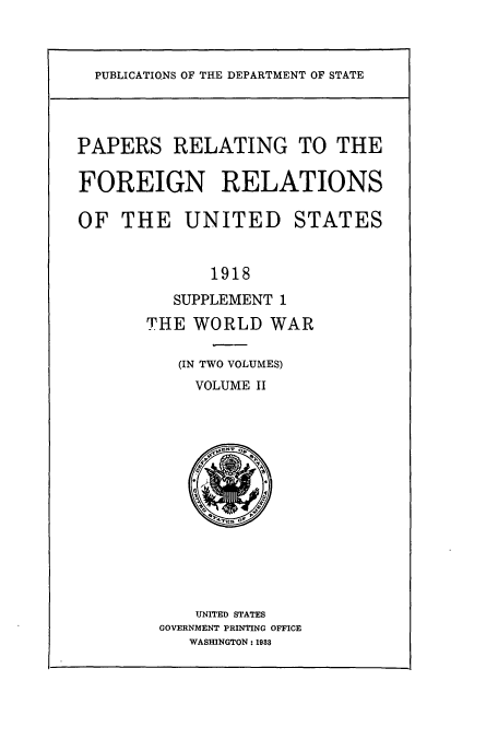 handle is hein.usccsset/usconset51464 and id is 1 raw text is: 



PUBLICATIONS OF THE DEPARTMENT OF STATE


PAPERS RELATING TO THE

FOREIGN RELATIONS

OF THE UNITED STATES


             1918
          SUPPLEMENT 1
       THE WORLD WAR

          (IN TWO VOLUMES)
            VOLUME II














            UNITED STATES
        GOVERNMENT PRINTING OFFICE
           WASHINGTON: 1988


