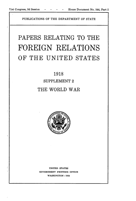 handle is hein.usccsset/usconset51465 and id is 1 raw text is: 
71st Congress, 3d Session  -  -  -  -  House Document No. 544, Part 2

     PUBLICATIONS OF THE DEPARTMENT OF STATE



     PAPERS RELATING TO THE

     FOREIGN RELATIONS

     OF THE UNITED STATES


                  1918
              SUPPLEMENT 2

            THE WORLD WAR


    UNITED STATES
GOVERNMENT PRINTING OFFICE
   WASHINGTON : 1933


