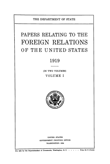 handle is hein.usccsset/usconset51466 and id is 1 raw text is: 




THE DEPARTMENT OF STATE


PAPERS RELATING TO THE

FOREIGN RELATIONS

OF THE UNITED STATES


                1919


            (IN TWO VOLUMES)
            VOLUME I


    UNITED STATES
GOVERNMENT PRINTING OFFICE
    WASHINGTON: 1934


r sale by the Superintendent of Documents, Washington, D. C. ------       Price $1.75 (Cloth)


