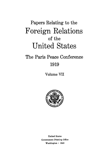 handle is hein.usccsset/usconset51475 and id is 1 raw text is: 


   Papers Relating to the

Foreign Relations
           of the
   United States

The Paris Peace Conference
            1919

          Volume VII


   United States
Government Printing Office
  Washington : 1946


