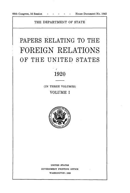 handle is hein.usccsset/usconset51478 and id is 1 raw text is: 


66th Congress, 3d Session - - --- House Document No. 1045


THE DEPARTMENT OF STATE


PAPERS RELATING TO THE


FOREIGN RELATIONS

OF THE UNITED STATES



              1920


          (IN THREE VOLUMES)

            VOLUME I


    UNITED STATES
GOVERNMENT PRINTING OFFICE
   WASHINGTON: 1935


