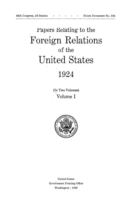 handle is hein.usccsset/usconset51481 and id is 1 raw text is: 



68th Congress, 2d Session - -   House Document No. 584


   .Papers Relating to the


Foreign Relations
             of the



    United States


             1924


(In Two Volumes)

  Volume I


    United States
Government Printing Office
   Washington : 1939


68th Congress, 2d Session


House Document No. 584


