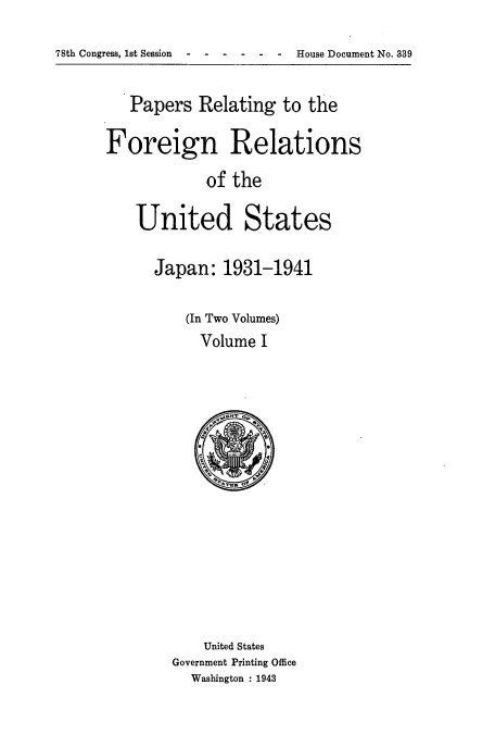 handle is hein.usccsset/usconset51485 and id is 1 raw text is: 
78th Congress, 1st Session ------           House Document No. 339


   Papers Relating to the

Foreign Relations
            of the

    United States


Japan: 1931-1941

    (In Two Volumes)
      Volume I


    United States
Government Printing Office
  Washington : 1943


