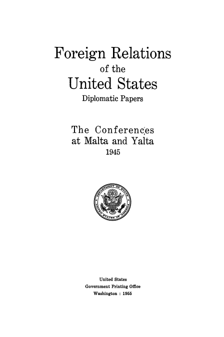 handle is hein.usccsset/usconset51487 and id is 1 raw text is: 




Foreign Relations
           of the
   United States
       Diplomatic Papers


    The Conferencles
    at Malta and Yalta
            1945


   United States
Government Printing Office
  Washington : 1955


