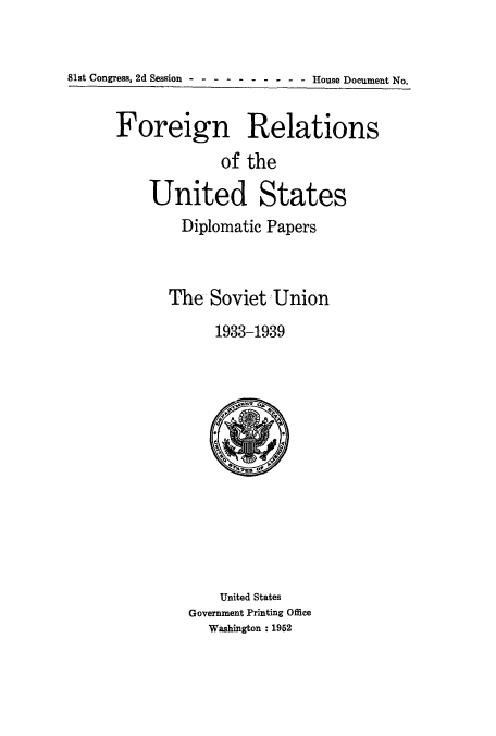 handle is hein.usccsset/usconset51488 and id is 1 raw text is: 


81st Congress, 2d Session .......          -. House Document No.


Foreign Relations
             of the

    United States
        Diplomatic Papers



      The Soviet'Union
            1933-1939


    United States
Government Printing Office
  Washington : 1952


