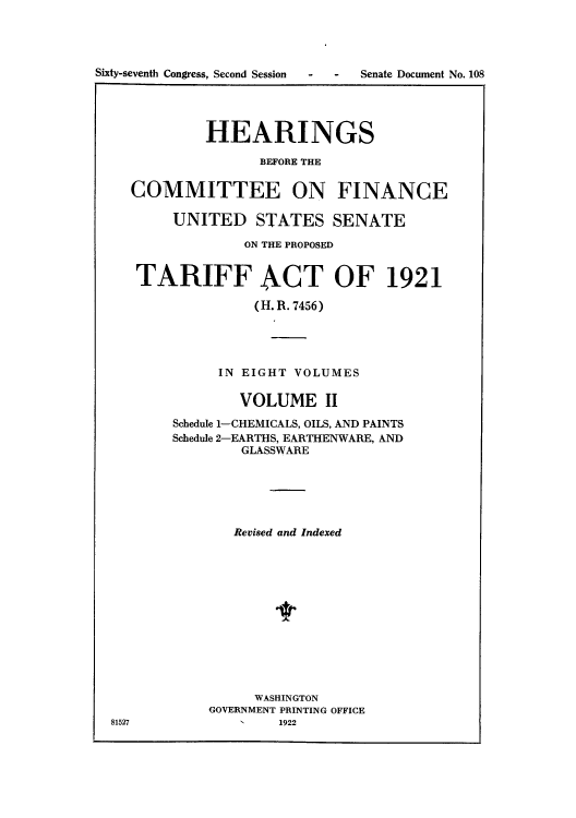 handle is hein.usccsset/usconset51497 and id is 1 raw text is: 




Sixty-seventh Congress, Second Session  -  -  Senate Document No. 108




             HEARINGS

                   BEFORE THE


    COMMITTEE ON FINANCE

         UNITED STATES SENATE

                  ON THE PROPOSED


     TARIFF ACT OF 1921

                   (H. R. 7456)





               IN EIGHT VOLUMES

                 VOLUME II

         Schedule 1-CHEMICALS, OILS, AND PAINTS
         Schedule 2-EARTHS, EARTHENWARE, AND
                 GLASSWARE






                 Revised and Indexed













                   WASHINGTON
             GOVERNMENT PRINTING OFFICE
  81527          1    1922


