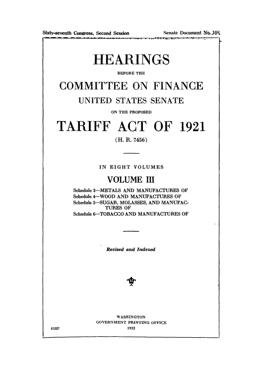 handle is hein.usccsset/usconset51498 and id is 1 raw text is: 





   Sixty-sevent Ioges Seon Seso  _ eat Doumn R i9 = PI   )8



           HEARINGS

                  BEFORE THE

  COMMITTEE ON FINANCE

       UNITED STATES SENATE

                ON THE PROPOSED


  TARIFF ACT OF 1921

                 (H. R. 7456)




             IN EIGHT VOLUMES

               VOLUME III
      Schedule 3-METALS AND MANUFACTURES OF
      Schedule 4-WOOD AND MANUFACTURES OF
      Schedule 5-SUGAR, MOLASSES, AND MANUFAC-
               TURES OF
      Schedule 6-TOBACCO AND MANUFACTURES OF





               Revised and Indexed











                  WASHINGTON
            GOVERNMENT PRINTING OFFICE
81527                1922


Sixty-seventh Congress, Second Session


Senate Document NoQ.-IOE


