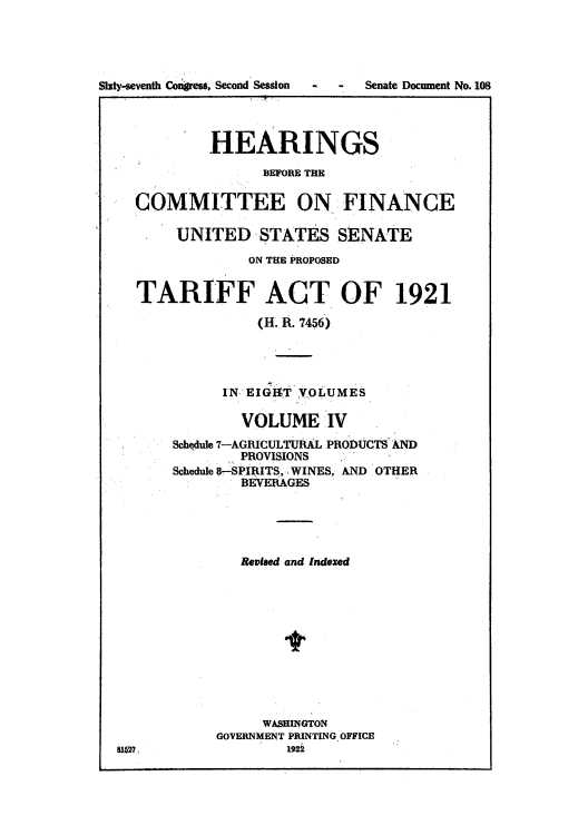 handle is hein.usccsset/usconset51499 and id is 1 raw text is: 




Sixty-seventh Congress, Second Session


-  -  Senate Document No. 108


           HEARINGS
                 BEFORE TE

  COMMITTEE ON FINANCE

       UNITED -STATES SENATE
               ON THE PROPOSED


  TARIFF ACT OF 1921

                (H. R. 7456)




            IN,' EIG T VOLUMES

               VOLUME IV
       Schdule 7-AGRICULTURAL PRODUCTS AND
              PROVISIONS
       Schedule 8-SPIAITS, .WINES, AND OTHER
              BEVERAGES





              Revised and Indexed




                    t





                 WASHINGTON
            GOVERNMENT PRINTING OFFICE
U627                192i


