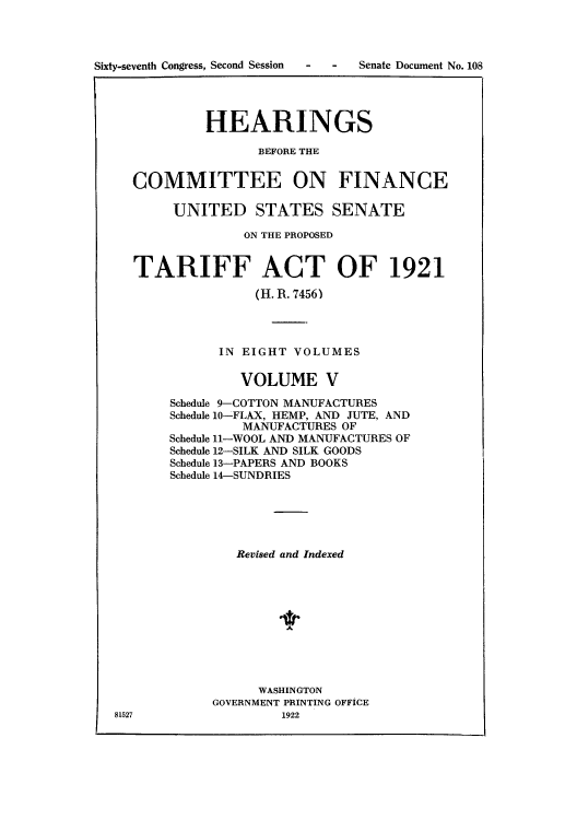 handle is hein.usccsset/usconset51500 and id is 1 raw text is: 









           HEARINGS

                  BEFORE THE


  COMMITTEE ON FINANCE

       UNITED STATES SENATE

                ON THE PROPOSED


  TARIFF ACT OF 1921
                  (H. R. 7456)




             IN EIGHT VOLUMES

                VOLUME V
       Schedule 9-COTTON MANUFACTURES
       Schedule 10-FLAX, HEMP, AND JUTE, AND
                MANUFACTURES OF
       Schedule 11-WOOL AND MANUFACTURES OF
       Schedule 12-SILK AND SILK GOODS
       Schedule 13-PAPERS AND BOOKS
       Schedule 14-SUNDRIES





               Revised and Indexed










                  WASHINGTON
            GOVERNMENT PRINTING OFFICE
81527                1922


Sixty-seventh Congress, Second Session


- - Senate Document No. 108


