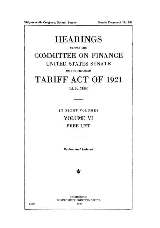 handle is hein.usccsset/usconset51501 and id is 1 raw text is: 









        HEARINGS
              BEFORE THE

COMMITTEE ON FINANCE

     UNITED STATES SENATE
             ON THE PROPOSED


TARIFF ACT OF 1921

              (H. R. 7456)


IN EIGHT VOLUMES

  VOLUME VI

  FREE LIST





  Revised and Indexed


     WASHINGTON
GOVERNMENT PRINTING OFFICE


81527


Sixty-seventh Congress, Second Session


Senate Document No. 108


