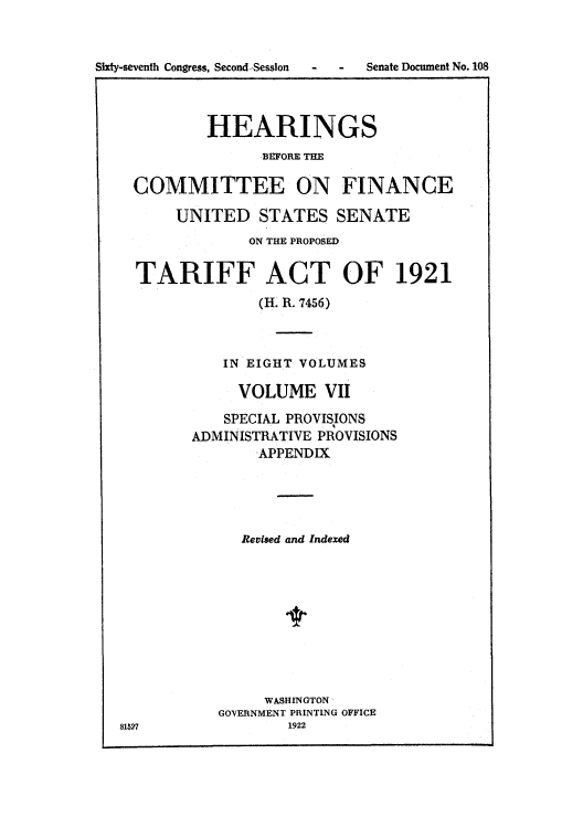handle is hein.usccsset/usconset51502 and id is 1 raw text is: 



Sixty-seventh Congress, Second-Session


-  -  Senate Document No. 108


          HEARINGS
                BEFORE THE

  COMMITTEE ON FINANCE

      UNITED STATES SENATE
               ON THE PROPOSED


  TARIFF ACT OF 1921
                (H. R. 7456)



            IN EIGHT VOLUMES

            VOLUME VII

            SPECIAL PROVISIONS
        ADMINISTRATIVE PROVISIONS
               'APPENDIX





               Revised and Indexed











               WASHINGTON,
           GOVERNMENT PRINTING OFFICE
81527              1922


