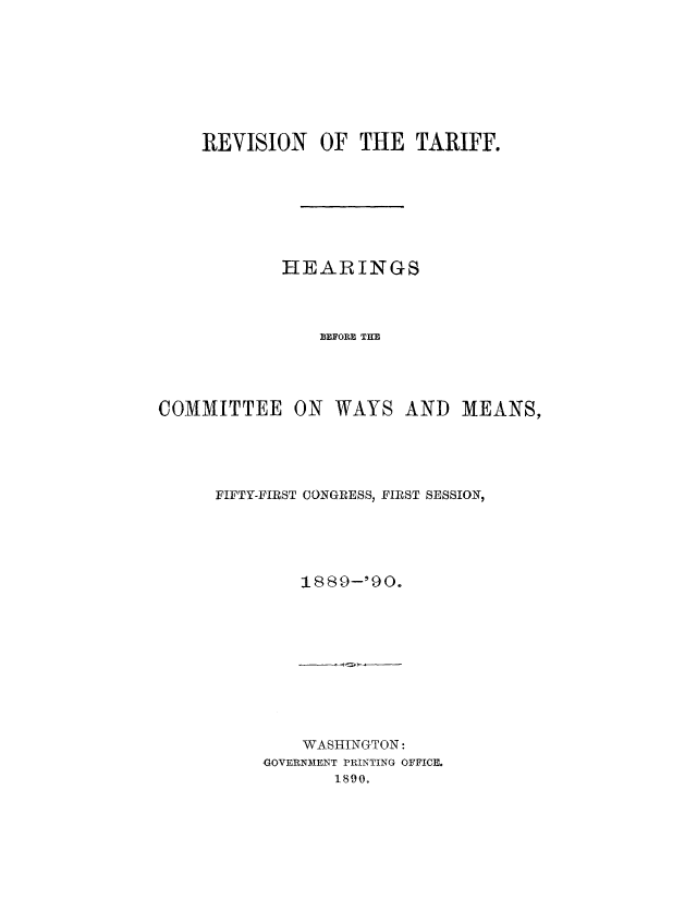 handle is hein.usccsset/usconset51504 and id is 1 raw text is: 








    REVISION OF THE TARIFF.








            HEARINGS




               BEFORE THE




COMMITTEE ON WAYS AND MEANS,





     FIFTY-FIRST CONGRESS, FIRST SESSION,





              1889-'90.


    WASHINGTON:
GOVERNMENT PRINTING OFFICE.
       1890.


