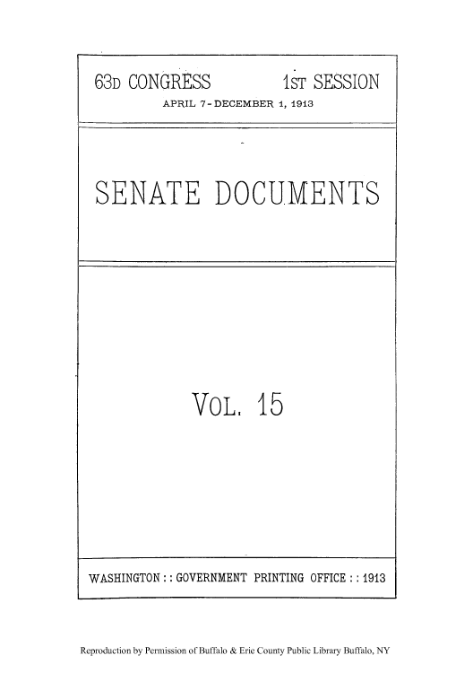 handle is hein.usccsset/usconset51505 and id is 1 raw text is: 


63D CONGRESS              IST SESSION
         APRIL 7-DECEMBER 1, 1913


SENATE DOCUMENTS


VOL, 15


Reproduction by Permission of Buffalo & Erie County Public Library Buffalo, NY


WASHINGTON: GOVERNMENT PRINTING OFFICE 1913


