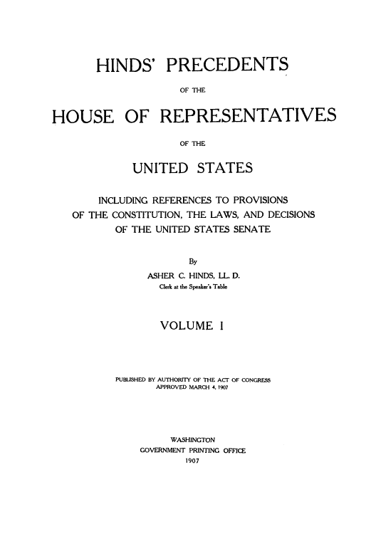 handle is hein.usccsset/usconset51507 and id is 1 raw text is: 






       HINDS' PRECEDENTS

                     OF THE


HOUSE OF REPRESENTATIVES

                     OF THE


             UNITED STATES


        INCLUDING REFERENCES TO PROVISIONS
   OF THE CONSTITUTION, THE LAWS, AND DECISIONS
           OF THE UNITED STATES SENATE


                       By
                ASHER C. HINDS, LL. D.
                  Clerk at the Speaker's Table



                  VOLUME I





           PUBLISHED BY AUTHORITY OF THE ACT OF CONGRESS
                 APPROVED MARCH 4, 1907





                    WASHINGTON
               GOVERNMENT PRINTING OFFICE
                      1907


