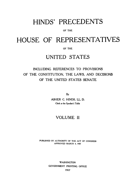 handle is hein.usccsset/usconset51508 and id is 1 raw text is: 





        HINDS' PRECEDENTS

                      OF THE


HOUSE OF REPRESENTATIVES

                      OF THE


              UNITED STATES


        INCLUDING REFERENCES TO PROVISIONS
   OF THE CONSTITUTION, THE LAWS, AND DECISIONS
           OF THE UNITED STATES SENATE



                       By
                ASHER C. HINDS, LL. D.
                  Clerk at the Speaker's Table


        VOLUME II






PUBLISHED BY AUTHORITY OF THE ACT OF CONGRESS
       APPROVED MARCH 4. 1907





         WASHINGTON
    GOVERNMENT PRINTING OFFICE
            1907


