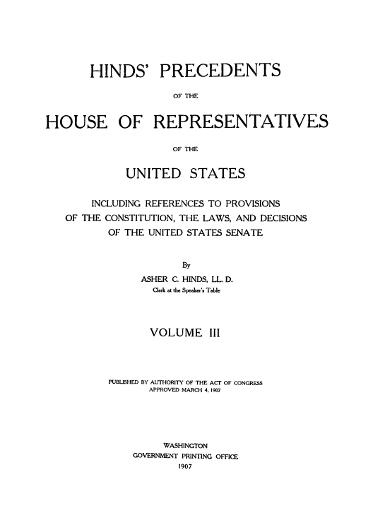 handle is hein.usccsset/usconset51509 and id is 1 raw text is: 






        HINDS' PRECEDENTS

                      OF THE


HOUSE OF REPRESENTATIVES

                      OF THE


              UNITED    STATES


        INCLUDING REFERENCES TO PROVISIONS
   OF THE CONSTITUTION, THE LAWS, AND DECISIONS
           OF THE UNITED STATES SENATE


                       By
                ASHER C. HINDS, LL. D.
                  Clerk at the Speaker's Table


       VOLUME III




PUBUSHED BY AUTHORITY OF THE ACT OF CONGRESS
       APPROVED MARCH 4, 1907





         WASHINGTON
    GOVERNMENT PRINTING OFFICE
            1907


