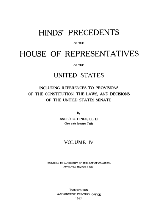 handle is hein.usccsset/usconset51510 and id is 1 raw text is: 







        HINDS' PRECEDENTS

                      OF THE


HOUSE OF REPRESENTATIVES

                      OF THE


              UNITED STATES


        INCLUDING REFERENCES TO PROVISIONS
   OF THE CONSTITUTION, THE LAWS, AND DECISIONS
          OF THE UNITED STATES SENATE


                       By
                ASHER C. HINDS, LL. D.
                  Clerk at the Speaker's Table


       VOLUME IV




PUBUSHED BY AUTHORITY OF THE ACT OF CONGRESS
       APPROVED MARCH 4, 1907





         WASHINGTON
    GOVERNMENT PRINTING OFFICE
            1907


