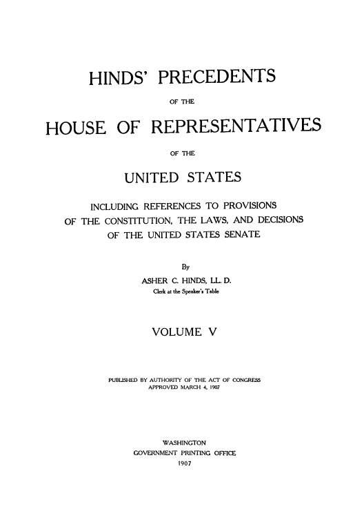 handle is hein.usccsset/usconset51511 and id is 1 raw text is: 







        HINDS' PRECEDENTS

                     OF THE


HOUSE OF REPRESENTATIVES

                      OF THE


              UNITED STATES


        INCLUDING REFERENCES TO PROVISIONS
   OF THE CONSTITUTION, THE LAWS, AND DECISIONS
           OF THE UNITED STATES SENATE


                        By
                 ASHER C. HINDS, LL. D.
                   Clerk at the Speaker's Table


        VOLUME V




PUBLISHED BY AUTHORITY OF THE ACT OF CONGRESS
       APPROVED MARCH 4. 1907





         WASHINGTON
    GOVERNMENT PRINTING OFFICE
            1907


