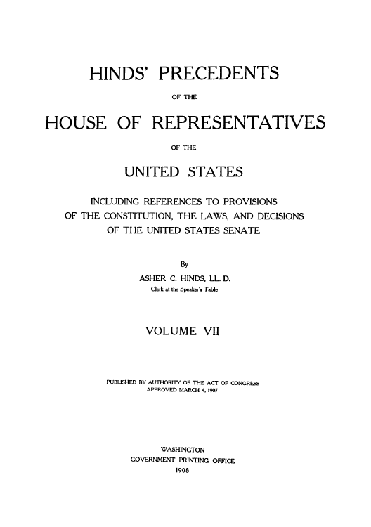 handle is hein.usccsset/usconset51513 and id is 1 raw text is: 







        HINDS' PRECEDENTS

                      OF THE


HOUSE OF REPRESENTATIVES

                     OF THE


             UNITED STATES


        INCLUDING REFERENCES TO PROVISIONS
   OF THE CONSTITUTION, THE LAWS, AND DECISIONS
           OF THE UNITED STATES SENATE



                       By
                ASHER C. HINDS, LL. D.
                  Clerk at the Speaker's Table


       VOLUME VII




PUBUSHED BY AUTHORITY OF THE ACT OF CONGRESS
       APPROVED MARCH 4,1907






         WASHINGTON
    GOVERNMENT PRINTING OFFICE
            1908


