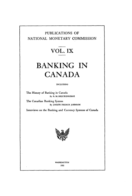 handle is hein.usccsset/usconset51515 and id is 1 raw text is: 








          PUBLICATIONS OF

 NATIONAL MONETARY COMMISSION



             VOL. IX




      BANKING IN


          CANADA

                INCLUDING

The History of Banking in Canada
             By R. M, BRECKENRIDGE
The Canadian Banking System
             By JOSEPH FRENCH JOHNSON

Interviews on the Banking and Currency Systems of Canada


WASHINGTON
   1911


