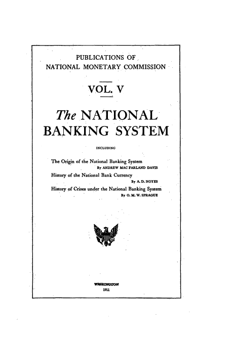 handle is hein.usccsset/usconset51516 and id is 1 raw text is: 








          PUBLICATIONS OF.
 NATIONAL MONETARY.COMMISSION



             VOL. V




    The NATIONAL


BANKING SYSTEM

               INCLUDING

  The Origin of the National Banking System
                By ANDREW MAC FARLAND DAVIS
  History of the National Bank Currency
                          By A. D. NOYES
  History of Crises under the National Banking System
                       By 0. M. W. SPRAGUE


wfioTO
   19U


