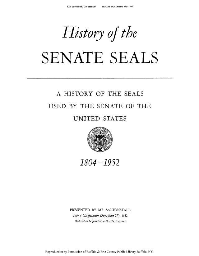 handle is hein.usccsset/usconset51517 and id is 1 raw text is: 82D CONGRESS, 2D SESSION   SENATE DOCUMENT NO. 164


        History of the



SENATE SEALS


   A HISTORY OF THE SEALS

USED BY THE SENATE OF THE

          UNITED STATES


    1804 -1952






PRESENTED BY MR. SALTONSTALL
July 4 (Legislative Day, June 27), 1952
  Ordered to be printed with illustrations


Reproduction by Permission of Buffalo & Erie County Public Library Buffalo, NY


