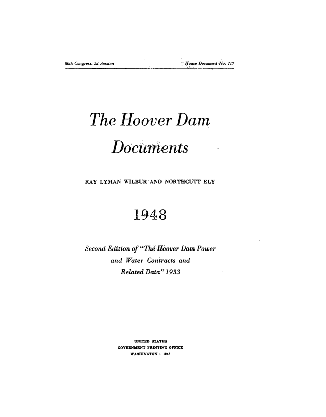 handle is hein.usccsset/usconset51519 and id is 1 raw text is: 









80th Coz~ress, 2d Session         :I.IouseL~ocunwiitNo~ 727


The Hoover Dam



        Documents




RAY LYMAN WILBUR AND NORTHCUT1 ELY





              1948




Second Edition of TheHoover Dam Power

        and Water Contracts and

          Related Data 1933










              UNITED STATES
          GOVERNMENT PRINTING OFFICE
             WASHINGTON : 1948


80th Congress, 21d Session


 House Dowument'No, 717


