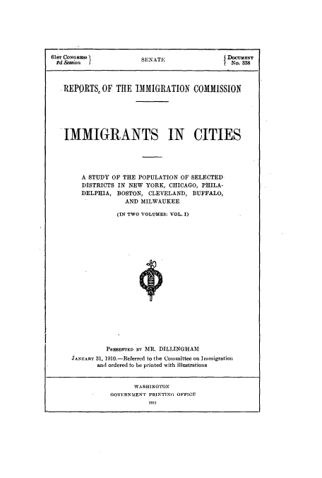 handle is hein.usccsset/usconset51520 and id is 1 raw text is: 







61Ts CON( RM           SENATE                 No. 338




   .REPORTS, OF THE IMMIGRATION COMMISSION







   IMMIGRANTS IN CITIES





        A STUDY OF THE POPULATION OF SELECTED
        DISTRICTS IN NEW YORK, CHICAGO, PHILA-
        DELPHIA, BOSTON, CLEVELAND, BUFFALO,
                   AND MILWAUKEE

                 (IN TWO VOLUMES: VOL. I)





















              PRESENTED BY MR. DILLINGHAM
     JANUARY 31, 1910.-Referred to the Committee on Immigration
            and ordered to be printed with illustrations


      WASHINGTON
GOVERNMENT PRINTING OFFICE


