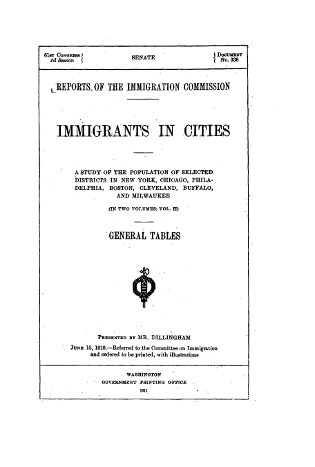 handle is hein.usccsset/usconset51521 and id is 1 raw text is: 







61sT CoNGs            SENATEDoCM
Rd ,Seion                                  No. 3M8




  LREPORTS, OF THE IMMIGRATION COMMISSION






  IMMIGRANTS IN CITIES





        A STUDY OF THE POPULATION OF SELECED
        DISTRICTS IN NEW YORK, CHICAGO, PHILA-
        DELPHIA, BOSTON, CLEVELAND, BUFFALO,
                  AND MILWAUKEE

                (IN TWO VOLUMES: VOL. II)



                GENERAL TABLES















             PRESENTED BY MR. DILLINGHAM
      JUNE 15, 1910.-Referred to the Committee on Immigration
           and ordered to be printed, with illustrations


                    WASHINGTON
              GOVERNMENT PRINTING OFFICE
                        1911



