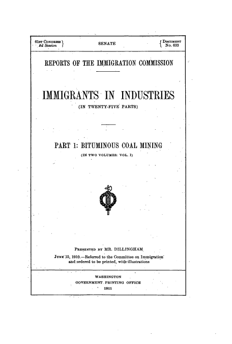 handle is hein.usccsset/usconset51522 and id is 1 raw text is: 







61sT CONGRES EN T                          DOCUMENT
Rd Session f          SENATE              1. No. 633



   REPORTS OF THE IMMIGRATION COMMISSION






   IMMIGRANTS IN INDUSTRIES

               (IN TWENTY-FIVE PARTS)







       PART 1: BITUMINOUS COAL MINING

                (IN TWO VOLUMES: VOL. I)



















             PRESENTED BY MR. DILLINGHAM.
       JUNE 15, 1910.-Referred to the Committee on Immigration-
           and ordered to be printed, with-illustrations


                    WASHINGTON
              GOVERNMENT. PRINTING OFFICE
                       1911


