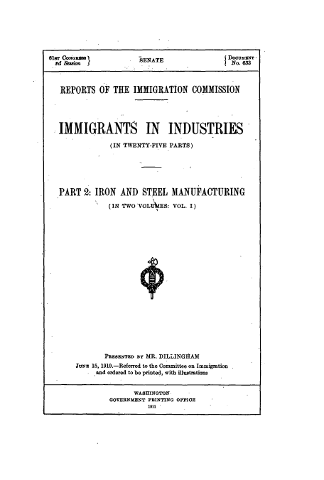 handle is hein.usccsset/usconset51523 and id is 1 raw text is: 







61sT CONGRES m         E                   Documsarr °
Bd &uionSENATE                              No. 633



   REPORTS OF THE IMMIGRATION COMMISSION





   IMMIGRANTS IN INDUSTRIES

               (IN TWENTY-FIVE PARTS)






  PART 2: IRON AND STEEL MANUFACTURING

              (IN TWO VOLU IES: VOL. I)






















              PRESENTED BY MR. DILLINGHAM
      J3utx 15, 1910.-Referred to the Committee on Immigration
           and ordered to be printed, with illustrations


                    WASHINGTON
               GOVERNMENT PRINTING OFFIOE
                        1911 


