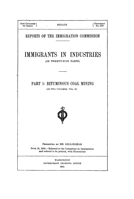 handle is hein.usccsset/usconset51526 and id is 1 raw text is: 







61ST CONGRESS        SENATE               DOCGUENT
2d Session f         SANo. 633



   REPORTS OF THE IMMIGRATION COMMISSION






   IMMIGRANTS IN INDUSTRIES

              (IN TWENTY-FIVE PARTS)







      PART 1: BITUMINOUS COAL MINING

               (IN TWO VOLUMES: VOL. II)



















             PRESENTED BY MR. DILLINGHAM
      JUNE 15, 1910.-Referred to the Committee on Immigration
           and ordered to be printed, with illustrations


                    WASHINGTON
             GOVERNMENT PRINTING OFFICE
                       1911


