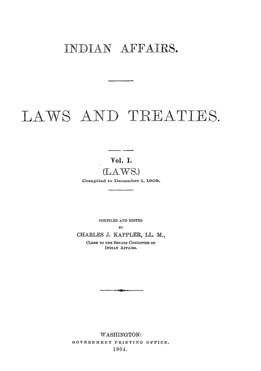 handle is hein.usccsset/usconset51527 and id is 1 raw text is: 







          INNDIAN AFFAIRS.











LAWS AND TIREATIES.






                     Vol. I.

                   (LAWS.)
              Compiled to 3December 1. 1902.


     COMPILED AND EDITED
          BY
CHARLES J, KAPPLER, LL. M.,
  CLERK TO THE SENATE CO,3131ITTEE ON
       INDIAN AFFAIRS.


       WASHINGTON:
GOVERNMENT PRINTING OFFICE.
          1904.


