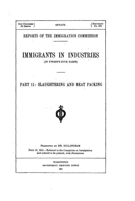 handle is hein.usccsset/usconset51532 and id is 1 raw text is: 







61sT CONRES          SENATEJ DOCUME.Nr
Rd COion             SENAT                No. 633



   REPORTS OF THE IMMIGRATION COMMISSION






   IMMIGRANTS IN INDUSTRIES

              (IN TWENTY-FIVE PARTS)







 PART 11: SLAUGHTERING AND MEAT PACKING





















            PRESENTED BY MR. DILLINGHAM
      J NE 15, 1910.-Referred to the Committee on Immigration
          and ordered to be printed, with illustrations


                   WASHINGTON
              GOVERNMENT PRINTING OFPICE
                       MI1



