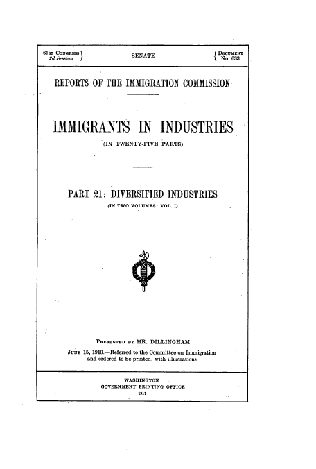 handle is hein.usccsset/usconset51536 and id is 1 raw text is: 







61ST CONGRESS           SE                    DOCUMENT
  R'd Session f         SENATE                 No. 633



  REPORTS OF THE IMMIGRATION COMMISSION






  IMMIGRANTS IN INDUSTRIES

                (IN TWENTY-FIVE PARTS)







       PART 21: DIVERSIFIED INDUSTRIES
                 (IN TWO VOLUMES: VOL. I)





















              PRESENTED BY MR. DILLINGHAM
       3tNE 15, 1910.-Referred to the Committee on Immigration
            and ordered to be printed, with illustrations


                      WASHINGTON
               GOVERNMENT PRINTING OFFICE
                         1911


