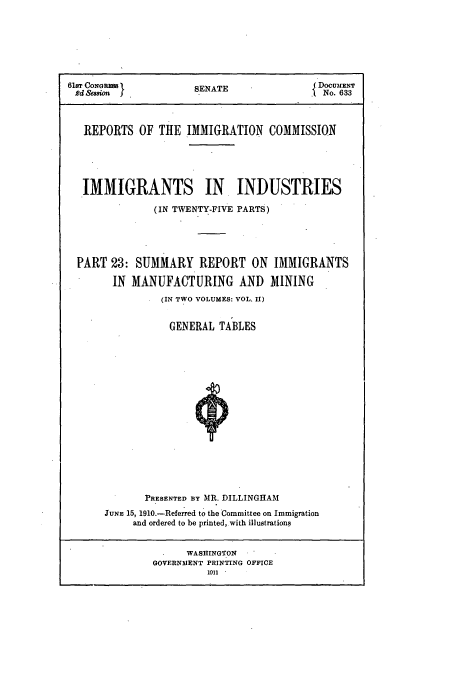 handle is hein.usccsset/usconset51539 and id is 1 raw text is: 







61&r CONGRES        SENATE               No. 633
           Rd SmionNo. 633



   REPORTS OF THE IMMIGRATION COMMISSION





   IMMIGRANTS IN INDUSTRIES

              (IN TWENTY-FIVE PARTS)





 PART 23: SUMMARY REPORT ON IMMIGRANTS

       IN MANUFACTURING AND MINING
               (IN TWO VOLUMES: VOL. II)


               GENERAL TABLES


















            PRESENTED BY MIR. DILLINGHAM
      JUNE 15, 1910.-Referred to the Committee on Immigration
          and ordered to be printed, with illustrations


                   WASHINGTON
              GOVERNMENT PRINTING OFFICE
                      111 *


