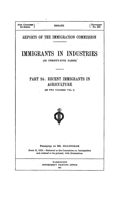 handle is hein.usccsset/usconset51540 and id is 1 raw text is: 







61sT CONGR '          SENATE                 DOm  T
ed   io               SENATE                  No. 633



   REPORTS OF THE IMMIGRATION COMMISSION





   IMMIGRANTS. IN INDUSTRIES

               (IN TWENTY-FIVE PARTS)






      - PART 24: RECENT IMMIGRANTS IN

                  AGRICULTURE

                (IN TWO VOLUMES: VOL. I)




















              PRESENTED BY MR. DILLINGHAM
      JUNE 15, 1910.-Referred to the Committee on Immigration
           and ordered to be printed, with illustrations


                     WASHINGTON
               GOVERNMENT PRINTING OFFICE
                         19U


