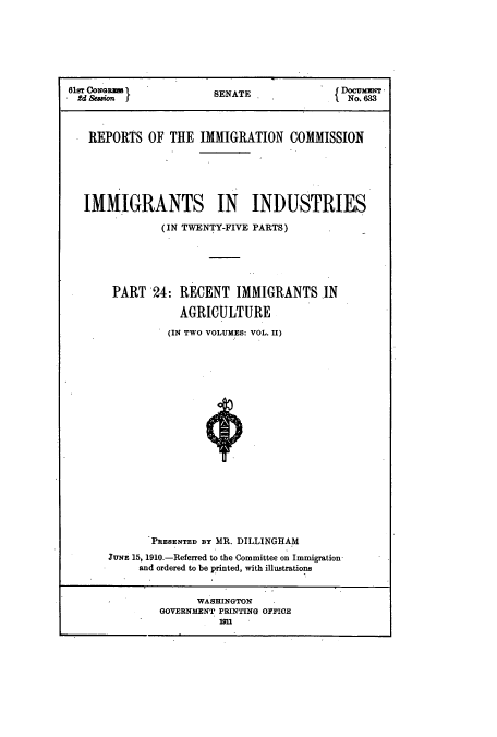 handle is hein.usccsset/usconset51541 and id is 1 raw text is: 







61&r CoNGReI            SENATE             fI)ocuxmrr
  S2dSsion              S                     No. 633



  REPORTS OF THE IMMIGRATION COMMISSION






  IMMIGRANTS IN INDUSTRIES

               (IN TWENTY-FIVE PARTS)






       PART 24: RECENT IMMIGRANTS IN

                  AGRICULTURE

                (IN TWO VOLUMES: VOL. II)




















              PRESENTED BY MR. DILLINGHAM
       JuxE 15, 1910.-Referred to the Committee on Immigration-
            and ordered to be pIrinted, with illustrations


                     WASHINGTON
               GOVERNMENT PRINTING OFFIOE
                         9n


