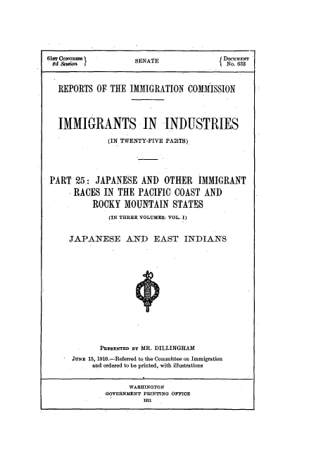 handle is hein.usccsset/usconset51542 and id is 1 raw text is: 






61sT CONGRS         SENATEJ DOCUMENT
Rd & ion            S                  1 No. 633



   REPORTS OF THE IMMIGRATION COMMISSION




   IMMIGRANTS IN INDUSTRIES

              (IN TWENTY-FIVE PARTS)





 PART 25: JAPANESE AND OTHER IMMIGRANT

      RACES IN THE PACIFIC COAST AND

          ROCKY MOUNTAIN STATES
              (IN THREE VOLUMES: VOL. 1)


     JAPANESE AND EAST INDIANS















            PRESENTED BY MR. DILLINGHAM
      JUNE 15, 1910.-Referred to the Committee on Immigration
          and ordered to be printed, with illustrations


                   WASHINGTON
             GOVERNMENT PRINTING OFFICE
                      1911


